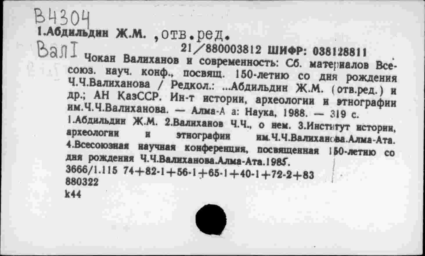 ﻿В4В0Ч
(.Абдильдин ж.м. ,отв.ред.
ркдпТ	21/880003812 ШИФР: 038128811
-I цокай Валиханов и современность: Сб. материалов Все-союз. науч, конф., посвящ. 150-летию со дня рождения Ч.Ч.Валиханова / Редкол.: ...Абдильдин Ж.М. (отв.ред.) и др.; АН КазССР. Ин-т истории, археологии и этнографии им.Ч.Ч.Валиханова. — Алма-А а: Наука, 1988. — 319 с.
1 Абдильдин Ж.М. 2.Валиханов Ч.Ч., о нем. З.Инспгут истории, археологии и этнографии	им. Ч.Ч.Валиханова. Клиа-Кп.
4.Всесоюзная научная конференция, посвященная 110-летию со дня рождения Ч.Ч.Валиханова Алма-Ата.) 98Г.
3666/1.115 744-82-14-56-14-65-1+40-1+72-2+83 880322 к 44